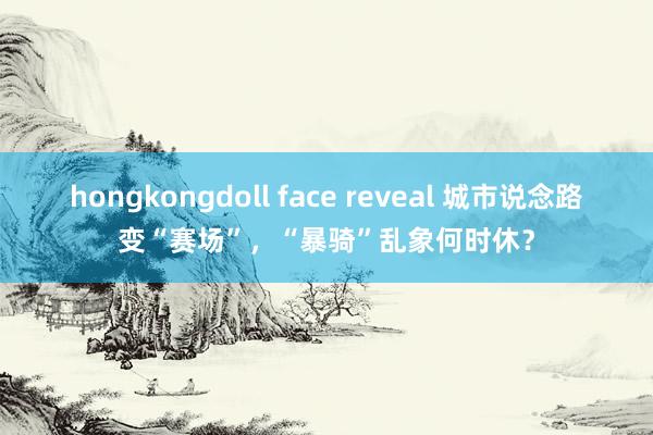 hongkongdoll face reveal 城市说念路变“赛场”，“暴骑”乱象何时休？