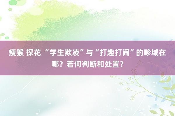 瘦猴 探花 “学生欺凌”与“打趣打闹”的畛域在哪？若何判断和处置？