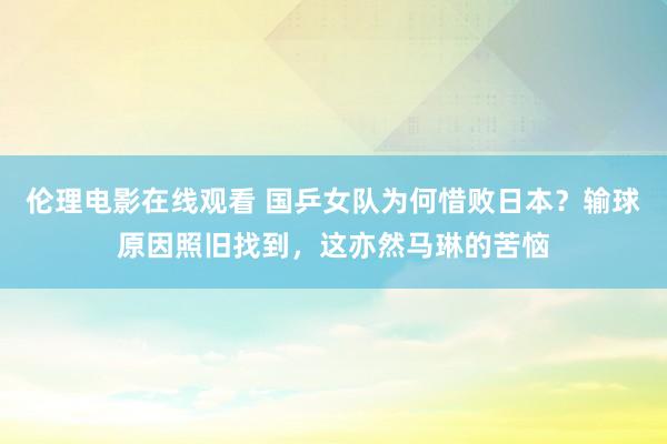 伦理电影在线观看 国乒女队为何惜败日本？输球原因照旧找到，这亦然马琳的苦恼