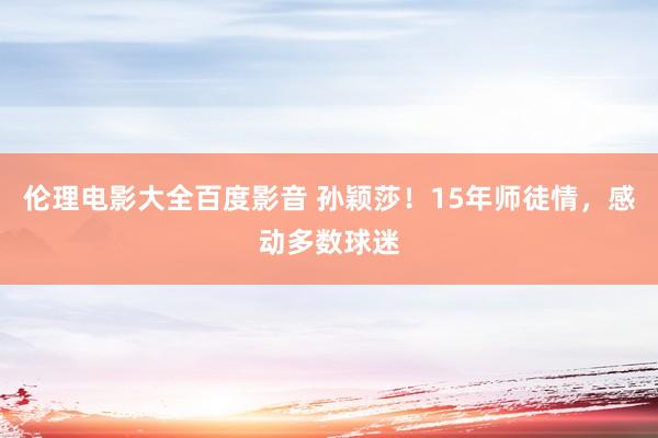 伦理电影大全百度影音 孙颖莎！15年师徒情，感动多数球迷