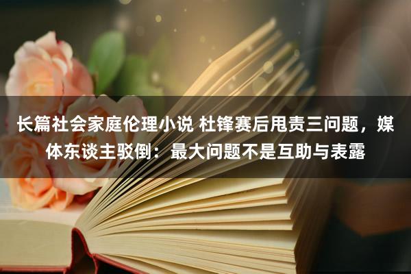 长篇社会家庭伦理小说 杜锋赛后甩责三问题，媒体东谈主驳倒：最大问题不是互助与表露