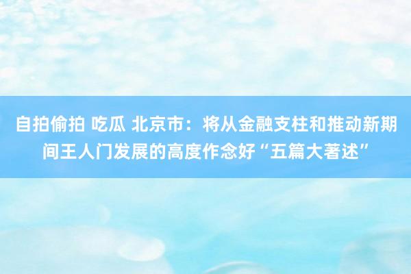 自拍偷拍 吃瓜 北京市：将从金融支柱和推动新期间王人门发展的高度作念好“五篇大著述”