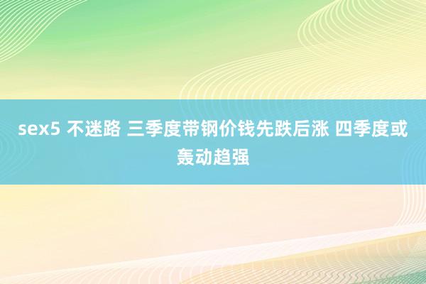 sex5 不迷路 三季度带钢价钱先跌后涨 四季度或轰动趋强