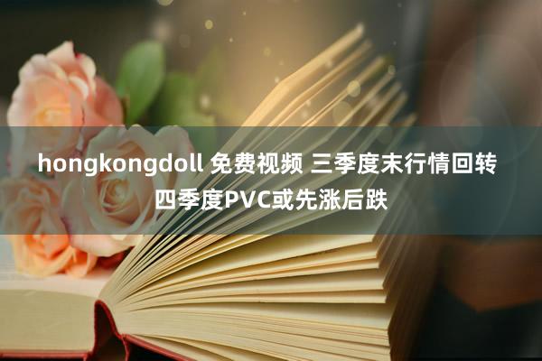 hongkongdoll 免费视频 三季度末行情回转 四季度PVC或先涨后跌