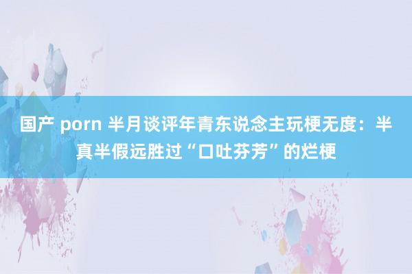 国产 porn 半月谈评年青东说念主玩梗无度：半真半假远胜过“口吐芬芳”的烂梗