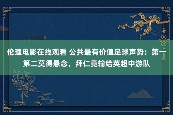 伦理电影在线观看 公共最有价值足球声势：第一第二莫得悬念，拜仁竟输给英超中游队