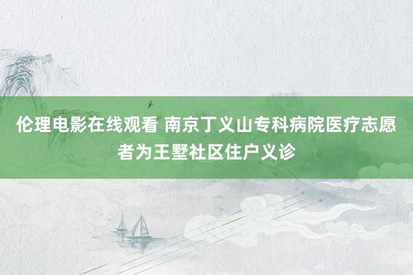 伦理电影在线观看 南京丁义山专科病院医疗志愿者为王墅社区住户义诊