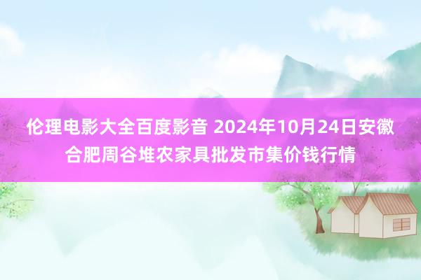 伦理电影大全百度影音 2024年10月24日安徽合肥周谷堆农家具批发市集价钱行情