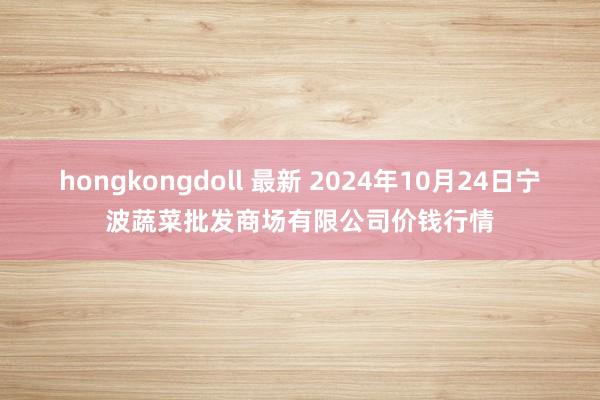 hongkongdoll 最新 2024年10月24日宁波蔬菜批发商场有限公司价钱行情