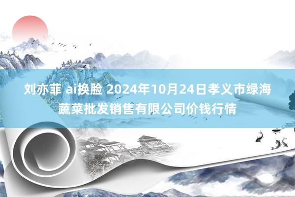 刘亦菲 ai换脸 2024年10月24日孝义市绿海蔬菜批发销售有限公司价钱行情