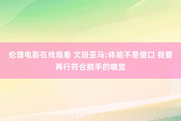 伦理电影在线观看 文班亚马:体能不是借口 我要再行符合脱手的嗅觉