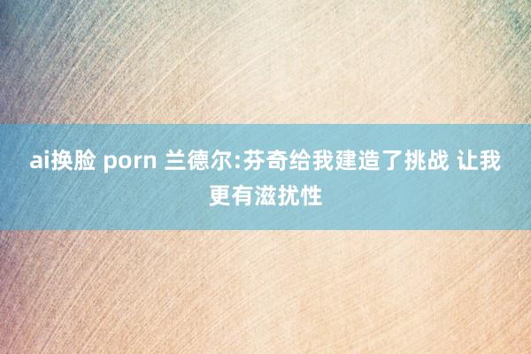 ai换脸 porn 兰德尔:芬奇给我建造了挑战 让我更有滋扰性