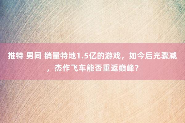 推特 男同 销量特地1.5亿的游戏，如今后光骤减，杰作飞车能否重返巅峰？