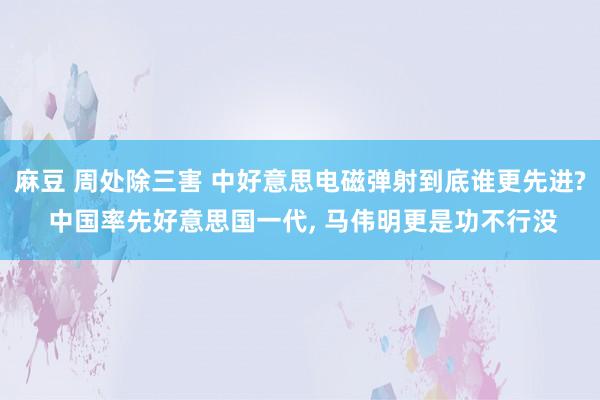 麻豆 周处除三害 中好意思电磁弹射到底谁更先进? 中国率先好意思国一代， 马伟明更是功不行没