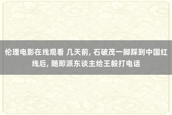 伦理电影在线观看 几天前， 石破茂一脚踩到中国红线后， 随即派东谈主给王毅打电话