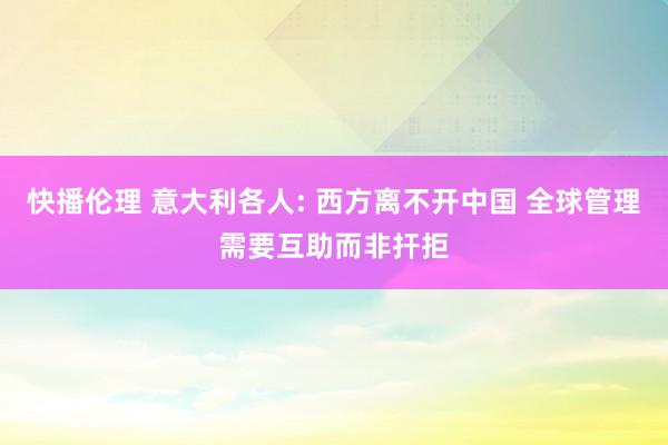 快播伦理 意大利各人: 西方离不开中国 全球管理需要互助而非扞拒