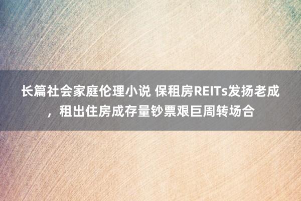 长篇社会家庭伦理小说 保租房REITs发扬老成，租出住房成存量钞票艰巨周转场合