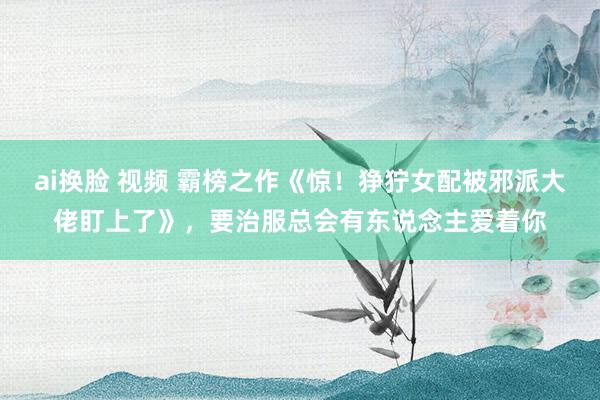 ai换脸 视频 霸榜之作《惊！狰狞女配被邪派大佬盯上了》，要治服总会有东说念主爱着你