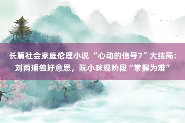 长篇社会家庭伦理小说 “心动的信号7”大结局：刘雨璠独好意思，阮小咪现阶段“掌握为难”