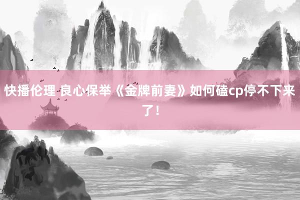 快播伦理 良心保举《金牌前妻》如何磕cp停不下来了！