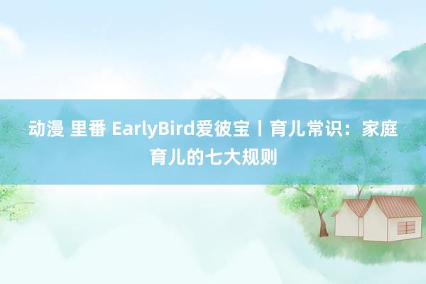 动漫 里番 EarlyBird爱彼宝丨育儿常识：家庭育儿的七大规则