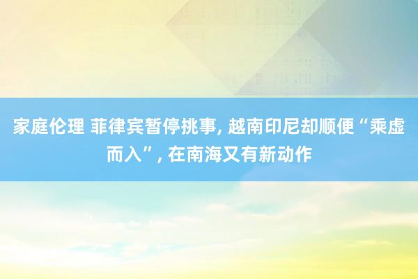 家庭伦理 菲律宾暂停挑事， 越南印尼却顺便“乘虚而入”， 在南海又有新动作