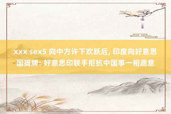 xxx sex5 向中方许下欢跃后， 印度向好意思国摊牌: 好意思印联手拒抗中国事一相愿意