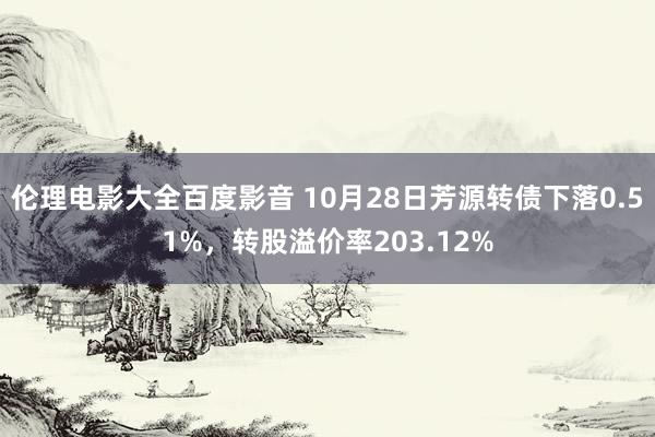 伦理电影大全百度影音 10月28日芳源转债下落0.51%，转股溢价率203.12%