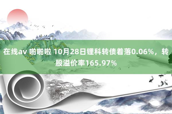 在线av 啪啪啦 10月28日锂科转债着落0.06%，转股溢价率165.97%