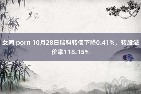 女同 porn 10月28日瑞科转债下降0.41%，转股溢价率118.15%