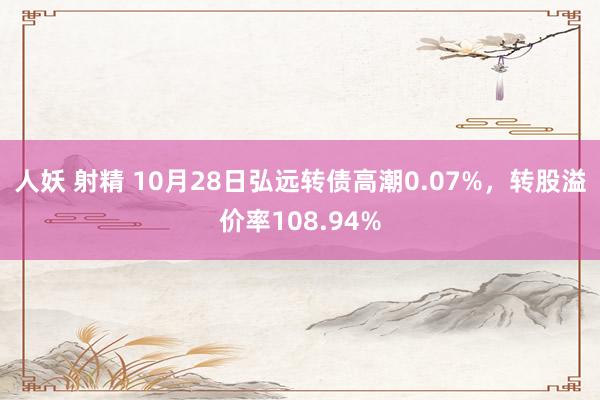 人妖 射精 10月28日弘远转债高潮0.07%，转股溢价率108.94%