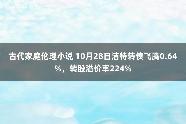 古代家庭伦理小说 10月28日洁特转债飞腾0.64%，转股溢价率224%