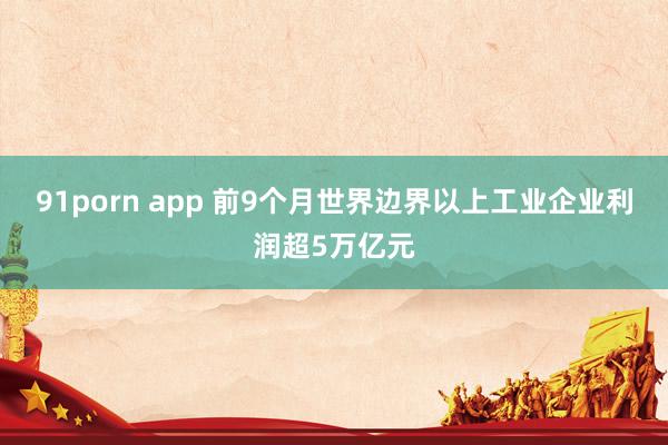 91porn app 前9个月世界边界以上工业企业利润超5万亿元