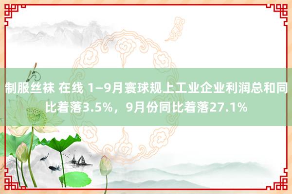 制服丝袜 在线 1—9月寰球规上工业企业利润总和同比着落3.5%，9月份同比着落27.1%