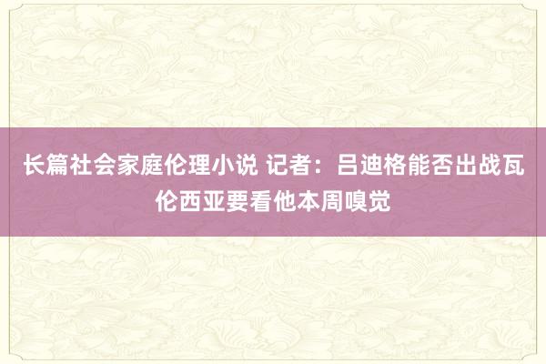 长篇社会家庭伦理小说 记者：吕迪格能否出战瓦伦西亚要看他本周嗅觉