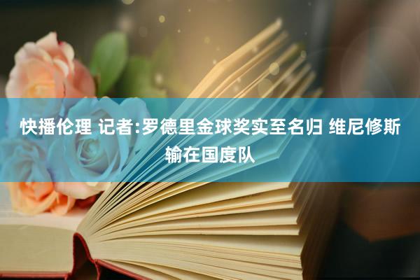 快播伦理 记者:罗德里金球奖实至名归 维尼修斯输在国度队