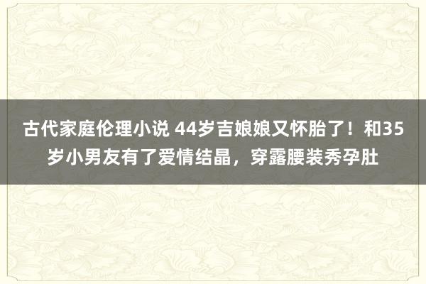 古代家庭伦理小说 44岁吉娘娘又怀胎了！和35岁小男友有了爱情结晶，穿露腰装秀孕肚