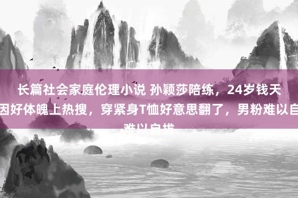 长篇社会家庭伦理小说 孙颖莎陪练，24岁钱天一因好体魄上热搜，穿紧身T恤好意思翻了，男粉难以自拔