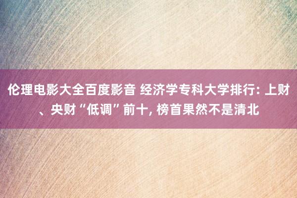 伦理电影大全百度影音 经济学专科大学排行: 上财、央财“低调”前十， 榜首果然不是清北