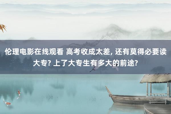 伦理电影在线观看 高考收成太差， 还有莫得必要读大专? 上了大专生有多大的前途?