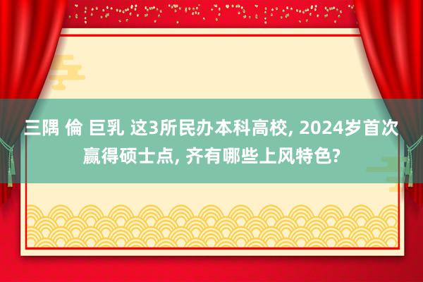 三隅 倫 巨乳 这3所民办本科高校， 2024岁首次赢得硕士点， 齐有哪些上风特色?