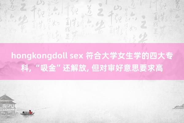 hongkongdoll sex 符合大学女生学的四大专科， “吸金”还解放， 但对审好意思要求高