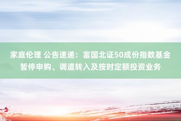 家庭伦理 公告速递：富国北证50成份指数基金暂停申购、调遣转入及按时定额投资业务