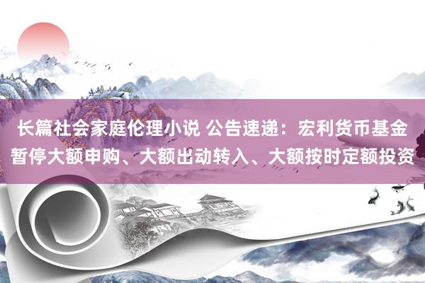 长篇社会家庭伦理小说 公告速递：宏利货币基金暂停大额申购、大额出动转入、大额按时定额投资