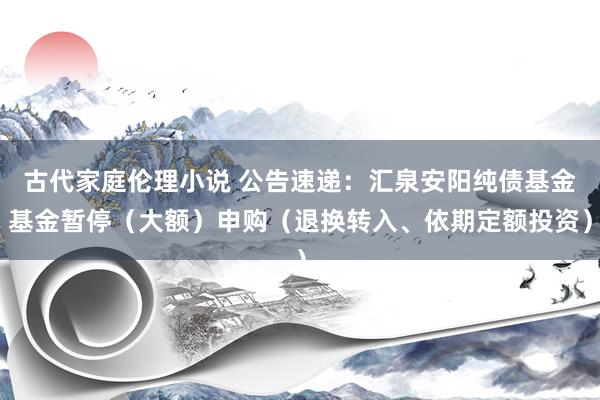 古代家庭伦理小说 公告速递：汇泉安阳纯债基金基金暂停（大额）申购（退换转入、依期定额投资）