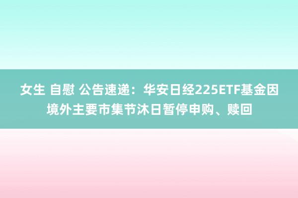 女生 自慰 公告速递：华安日经225ETF基金因境外主要市集节沐日暂停申购、赎回