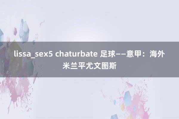 lissa_sex5 chaturbate 足球——意甲：海外米兰平尤文图斯