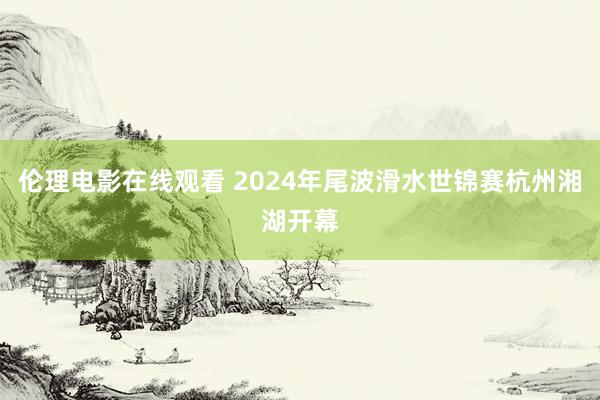 伦理电影在线观看 2024年尾波滑水世锦赛杭州湘湖开幕