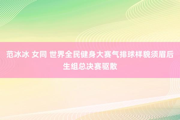 范冰冰 女同 世界全民健身大赛气排球样貌须眉后生组总决赛驱散