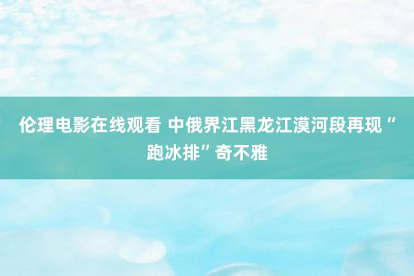 伦理电影在线观看 中俄界江黑龙江漠河段再现“跑冰排”奇不雅